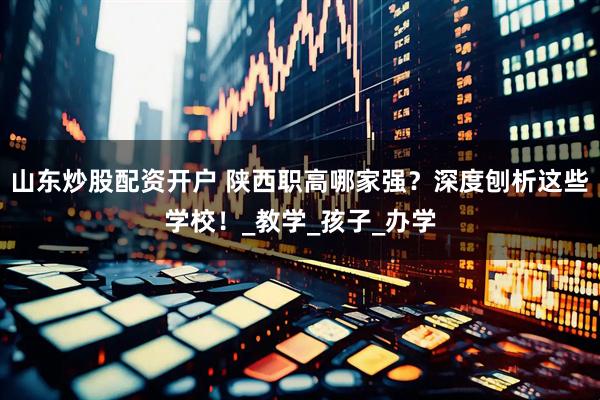 山东炒股配资开户 陕西职高哪家强？深度刨析这些学校！_教学_孩子_办学