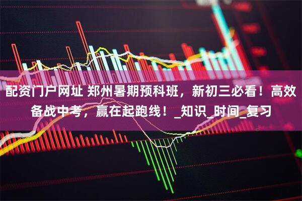 配资门户网址 郑州暑期预科班，新初三必看！高效备战中考，赢在起跑线！_知识_时间_复习