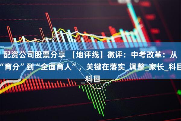 配资公司股票分享 【地评线】徽评：中考改革：从“育分”到“全面育人”，关键在落实_调整_家长_科目