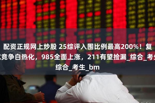 配资正规网上炒股 25综评入围比例最高200%！复交面试竞争白热化，985全面上涨，211有望捡漏_综合_考生_bm