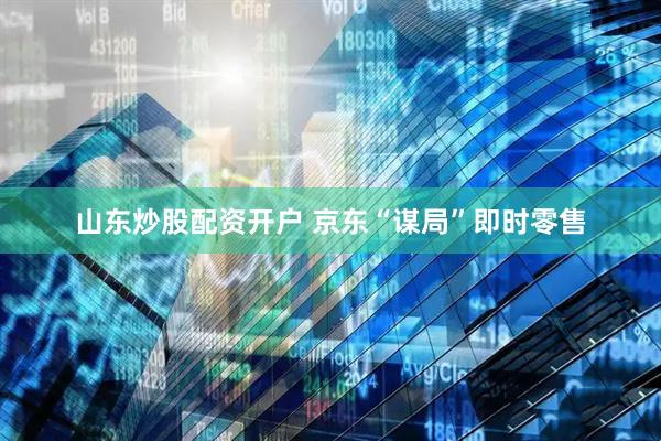 山东炒股配资开户 京东“谋局”即时零售