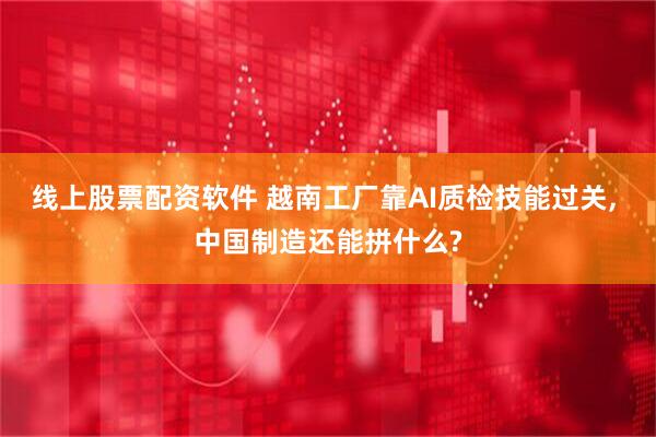 线上股票配资软件 越南工厂靠AI质检技能过关, 中国制造还能拼什么?