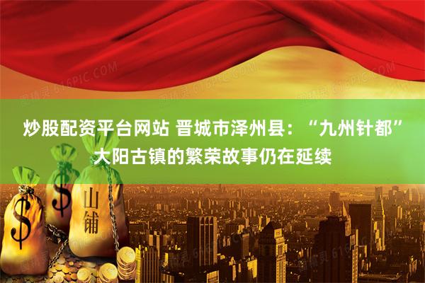 炒股配资平台网站 晋城市泽州县：“九州针都”大阳古镇的繁荣故事仍在延续