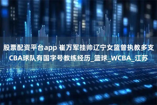 股票配资平台app 崔万军挂帅辽宁女篮曾执教多支CBA球队有国字号教练经历_篮球_WCBA_江苏