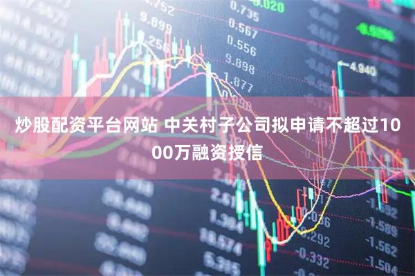 炒股配资平台网站 中关村子公司拟申请不超过1000万融资授信