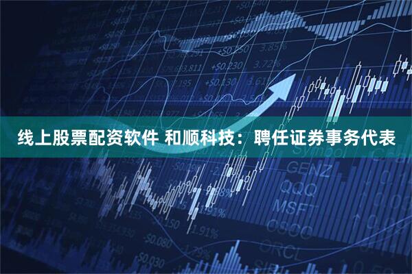 线上股票配资软件 和顺科技：聘任证券事务代表