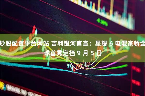 炒股配资平台网站 吉利银河官宣：星耀 6 电混家轿全球首秀定档 9 月 5 日