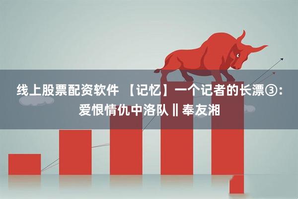 线上股票配资软件 【记忆】一个记者的长漂③：爱恨情仇中洛队‖奉友湘