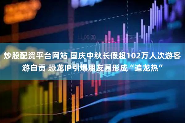 炒股配资平台网站 国庆中秋长假超102万人次游客游自贡 恐龙IP引爆朋友圈形成“追龙热”