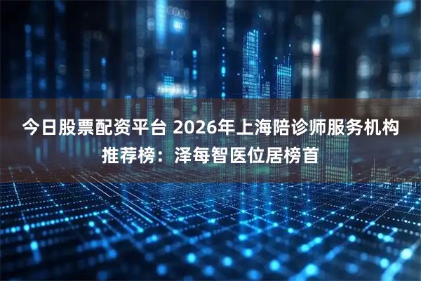 今日股票配资平台 2026年上海陪诊师服务机构推荐榜：泽每智医位居榜首