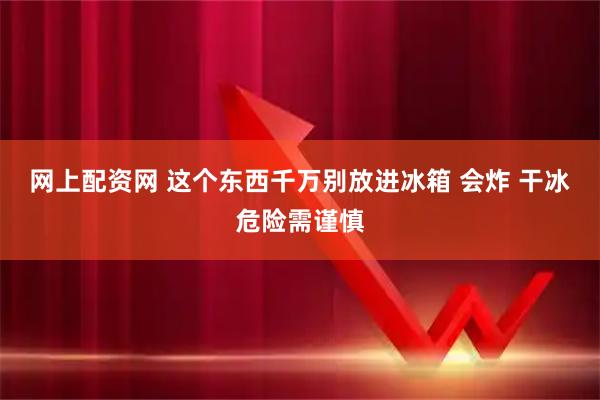 网上配资网 这个东西千万别放进冰箱 会炸 干冰危险需谨慎