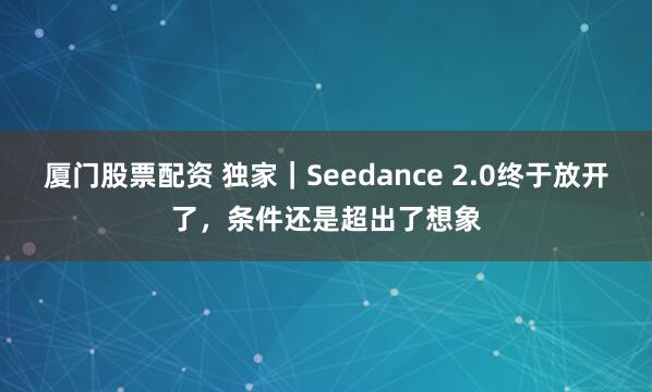 厦门股票配资 独家｜Seedance 2.0终于放开了，条件还是超出了想象