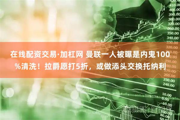 在线配资交易·加杠网 曼联一人被曝是内鬼100%清洗！拉爵愿打5折，或做添头交换托纳利