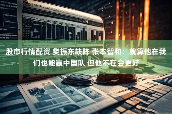 股市行情配资 樊振东缺阵 张本智和：就算他在我们也能赢中国队 但他不在会更好