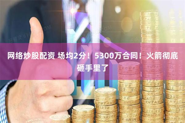 网络炒股配资 场均2分！5300万合同！火箭彻底砸手里了