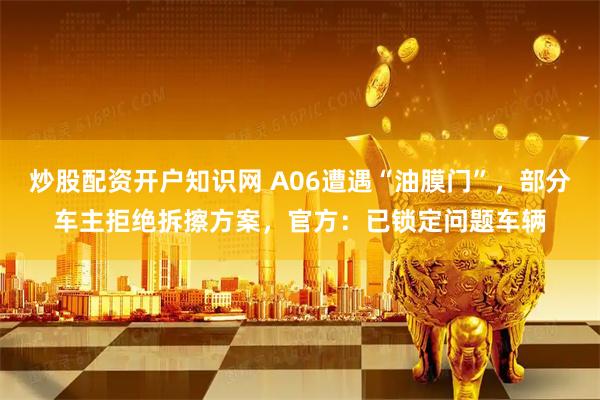 炒股配资开户知识网 A06遭遇“油膜门”，部分车主拒绝拆擦方案，官方：已锁定问题车辆