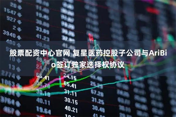 股票配资中心官网 复星医药控股子公司与AriBio签订独家选择权协议