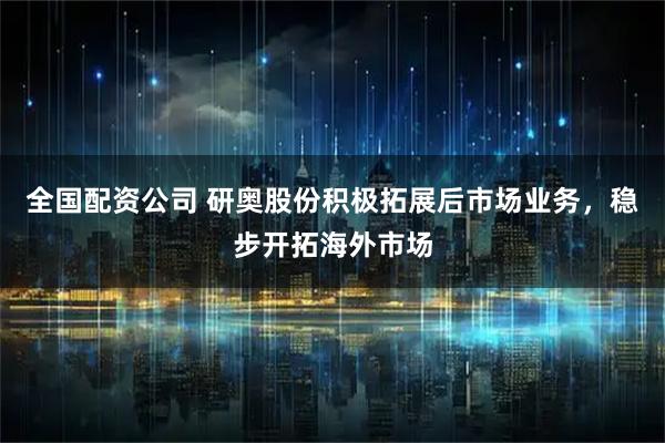 全国配资公司 研奥股份积极拓展后市场业务，稳步开拓海外市场