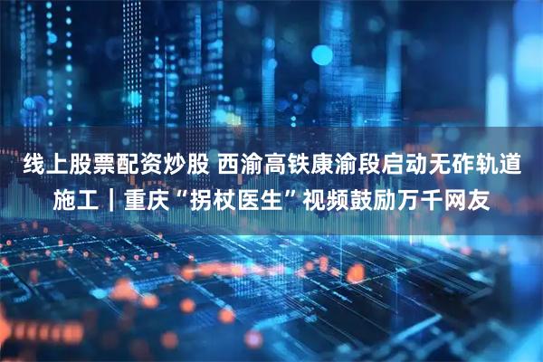 线上股票配资炒股 西渝高铁康渝段启动无砟轨道施工｜重庆“拐杖医生”视频鼓励万千网友