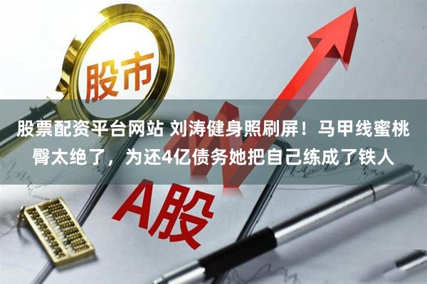 股票配资平台网站 刘涛健身照刷屏！马甲线蜜桃臀太绝了，为还4亿债务她把自己练成了铁人